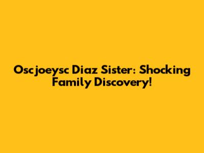 Oscjoeysc Diaz Sister: Shocking Family Discovery!