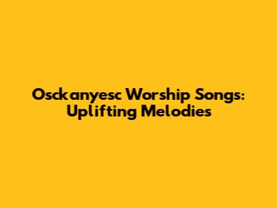 Osckanyesc Worship Songs: Uplifting Melodies