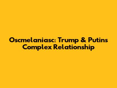 Oscmelaniasc: Trump & Putin's Complex Relationship