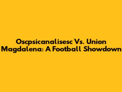 Oscpsicanalisesc Vs. Union Magdalena: A Football Showdown