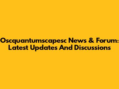 Oscquantumscapesc News & Forum: Latest Updates And Discussions