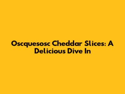 Oscquesosc Cheddar Slices: A Delicious Dive In