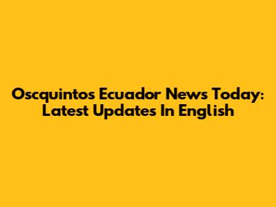 Oscquintos Ecuador News Today: Latest Updates In English