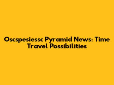 Oscspesiessc Pyramid News: Time Travel Possibilities