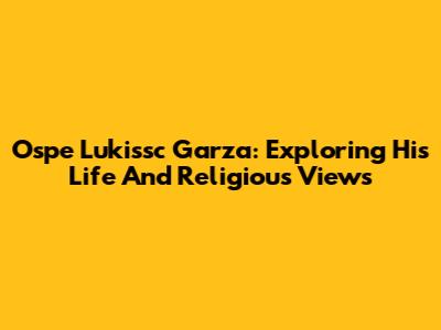 Ospe Lukissc Garza: Exploring His Life And Religious Views