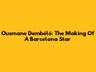 Ousmane Dembélé: The Making Of A Barcelona Star