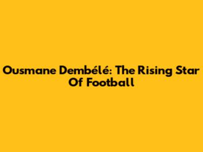 Ousmane Dembélé: The Rising Star Of Football