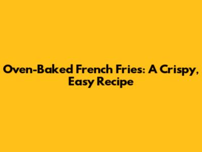 Oven-Baked French Fries: A Crispy, Easy Recipe