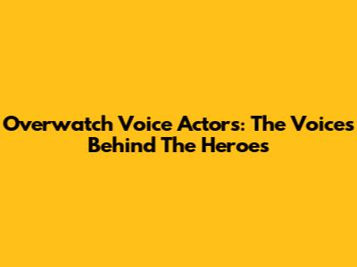 Overwatch Voice Actors: The Voices Behind The Heroes