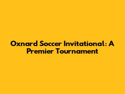 Oxnard Soccer Invitational: A Premier Tournament