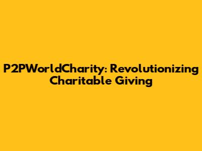 P2PWorldCharity: Revolutionizing Charitable Giving