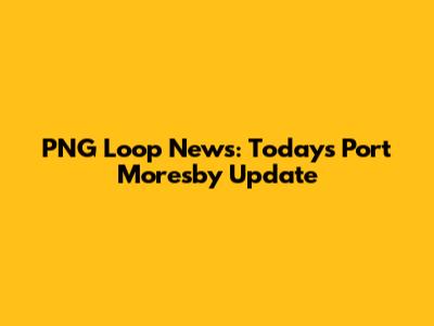 PNG Loop News: Today's Port Moresby Update