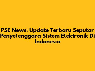 PSE News: Update Terbaru Seputar Penyelenggara Sistem Elektronik Di Indonesia
