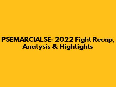 PSEMARCIALSE: 2022 Fight Recap, Analysis & Highlights