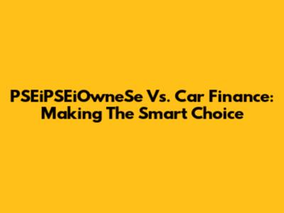 PSEiPSEiOwneSe Vs. Car Finance: Making The Smart Choice