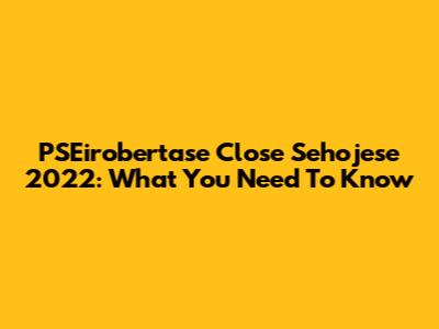 PSEirobertase Close Sehojese 2022: What You Need To Know