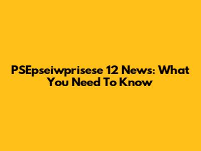 PSEpseiwprisese 12 News: What You Need To Know