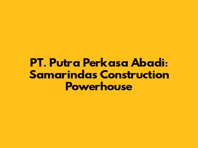 PT. Putra Perkasa Abadi: Samarinda's Construction Powerhouse