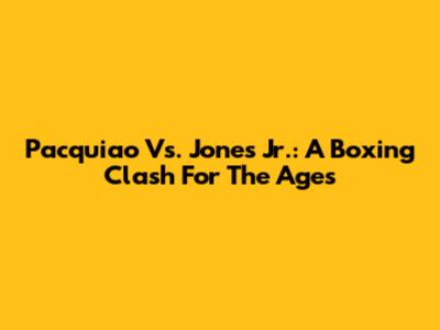 Pacquiao Vs. Jones Jr.: A Boxing Clash For The Ages