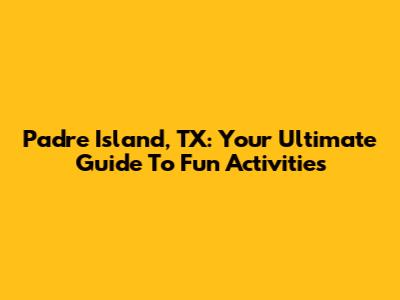 Padre Island, TX: Your Ultimate Guide To Fun Activities