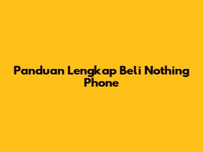 Panduan Lengkap Beli Nothing Phone