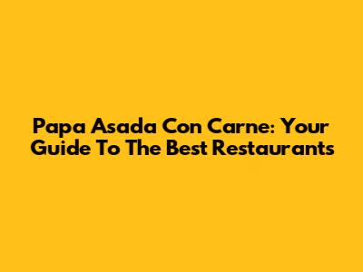 Papa Asada Con Carne: Your Guide To The Best Restaurants