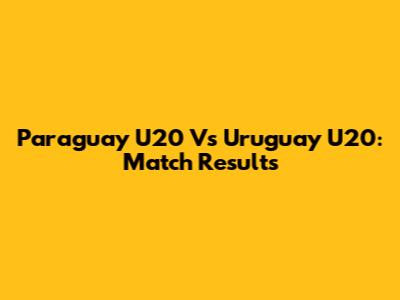 Paraguay U20 Vs Uruguay U20: Match Results