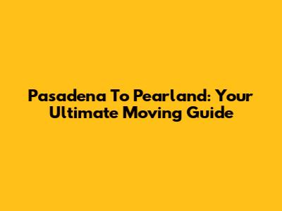 Pasadena To Pearland: Your Ultimate Moving Guide