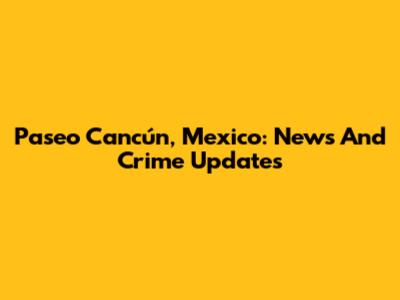 Paseo Cancún, Mexico: News And Crime Updates
