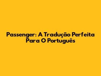 Passenger: A Tradução Perfeita Para O Português