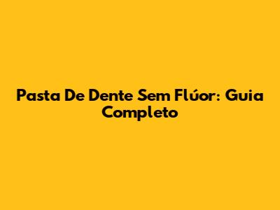 Pasta De Dente Sem Flúor: Guia Completo