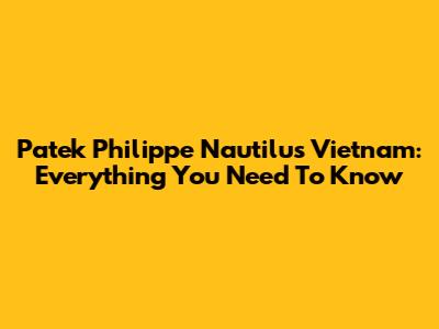 Patek Philippe Nautilus Vietnam: Everything You Need To Know