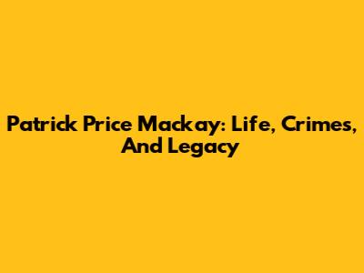 Patrick Price Mackay: Life, Crimes, And Legacy