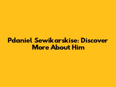 Pdaniel Sewikarskise: Discover More About Him