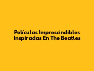 Películas Imprescindibles Inspiradas En The Beatles
