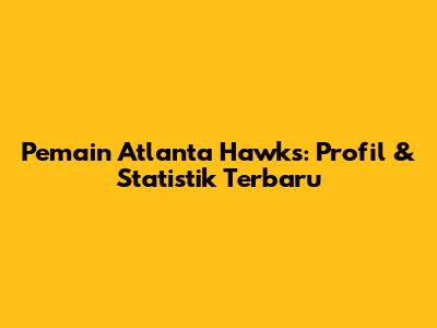 Pemain Atlanta Hawks: Profil & Statistik Terbaru