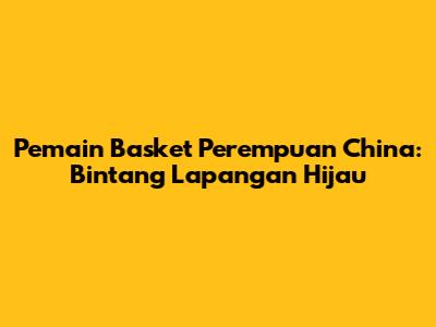 Pemain Basket Perempuan China: Bintang Lapangan Hijau