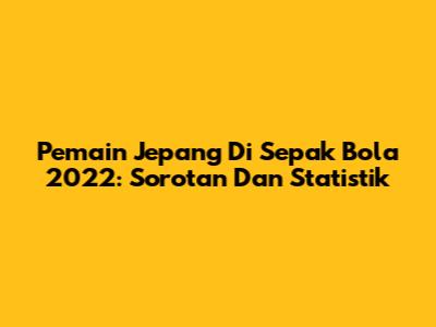 Pemain Jepang Di Sepak Bola 2022: Sorotan Dan Statistik