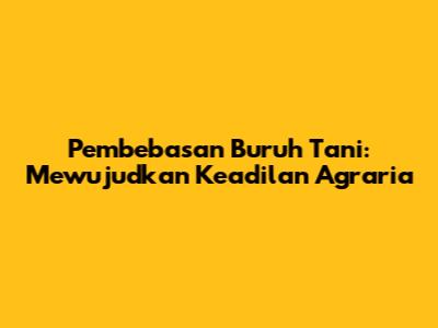 Pembebasan Buruh Tani: Mewujudkan Keadilan Agraria