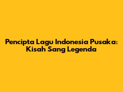 Pencipta Lagu 'Indonesia Pusaka': Kisah Sang Legenda