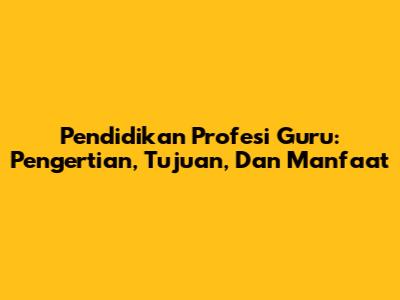 Pendidikan Profesi Guru: Pengertian, Tujuan, Dan Manfaat