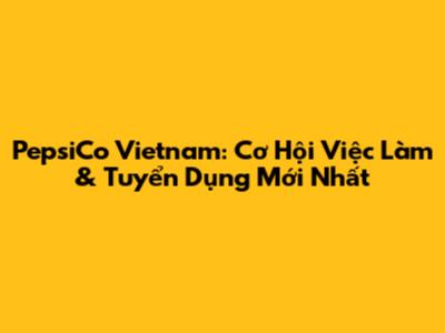 PepsiCo Vietnam: Cơ Hội Việc Làm & Tuyển Dụng Mới Nhất