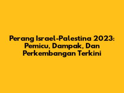 Perang Israel-Palestina 2023: Pemicu, Dampak, Dan Perkembangan Terkini