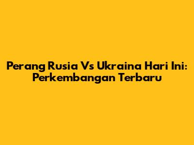 Perang Rusia Vs Ukraina Hari Ini: Perkembangan Terbaru