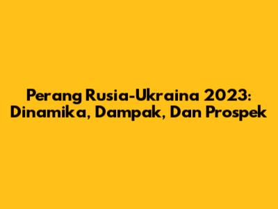 Perang Rusia-Ukraina 2023: Dinamika, Dampak, Dan Prospek