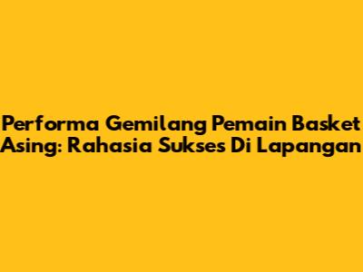 Performa Gemilang Pemain Basket Asing: Rahasia Sukses Di Lapangan