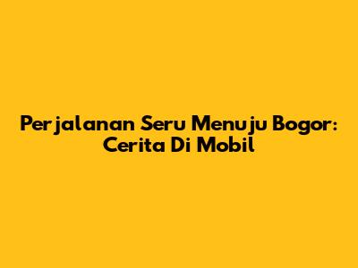 Perjalanan Seru Menuju Bogor: Cerita Di Mobil