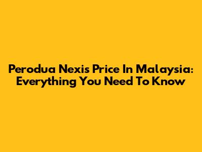 Perodua Nexis Price In Malaysia: Everything You Need To Know