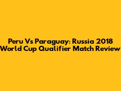 Peru Vs Paraguay: Russia 2018 World Cup Qualifier Match Review