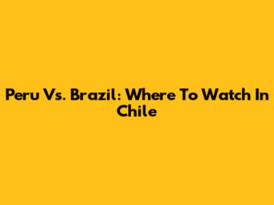 Peru Vs. Brazil: Where To Watch In Chile